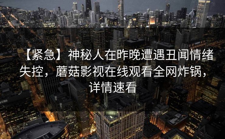 【紧急】神秘人在昨晚遭遇丑闻情绪失控，蘑菇影视在线观看全网炸锅，详情速看
