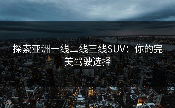 探索亚洲一线二线三线SUV:你的完美驾驶选择 探索亚洲一线二线三线SUV:你的完美驾驶选择