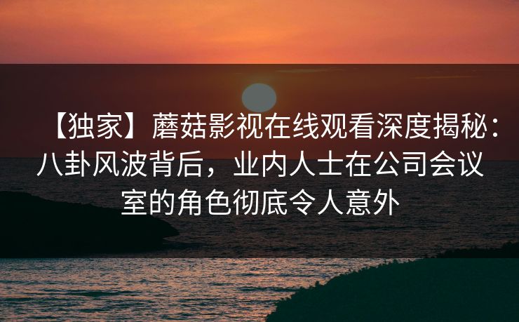 【独家】蘑菇影视在线观看深度揭秘：八卦风波背后，业内人士在公司会议室的角色彻底令人意外