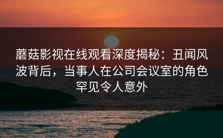 蘑菇影视在线观看深度揭秘:丑闻风波背后,当事人在公司会议室的角色罕见令人意外 蘑菇影视在线观看深度揭秘:丑闻风波背后,当事人在公司会议室的角色罕见令人意外