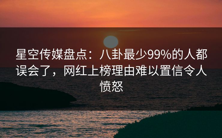 星空传媒盘点：八卦最少99%的人都误会了，网红上榜理由难以置信令人愤怒
