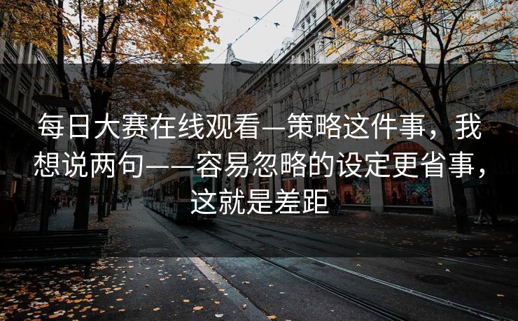 每日大赛在线观看—策略这件事，我想说两句——容易忽略的设定更省事，这就是差距