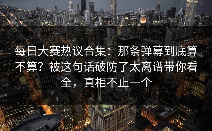 每日大赛热议合集：那条弹幕到底算不算？被这句话破防了太离谱带你看全，真相不止一个