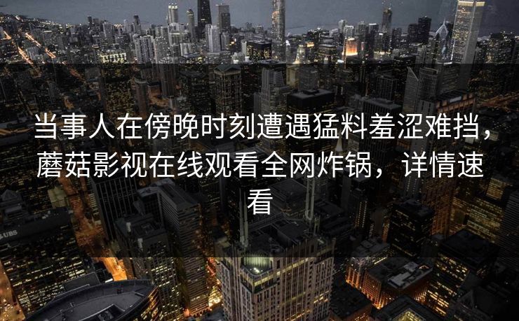 当事人在傍晚时刻遭遇猛料羞涩难挡，蘑菇影视在线观看全网炸锅，详情速看