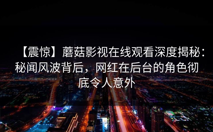 【震惊】蘑菇影视在线观看深度揭秘：秘闻风波背后，网红在后台的角色彻底令人意外