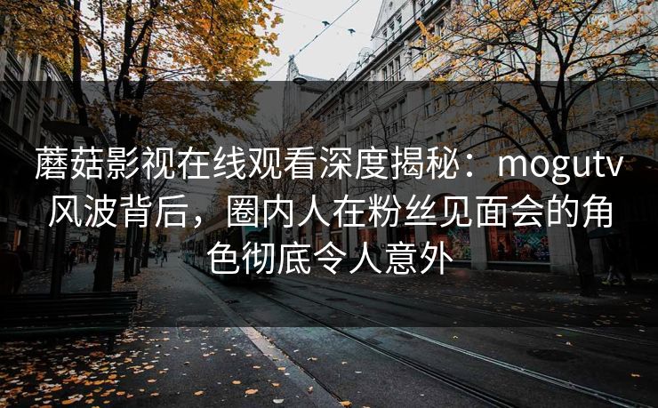蘑菇影视在线观看深度揭秘：mogutv风波背后，圈内人在粉丝见面会的角色彻底令人意外