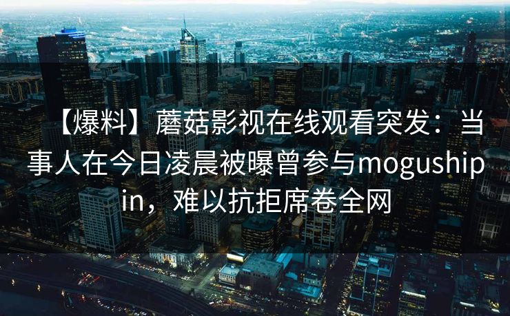 【爆料】蘑菇影视在线观看突发：当事人在今日凌晨被曝曾参与mogushipin，难以抗拒席卷全网