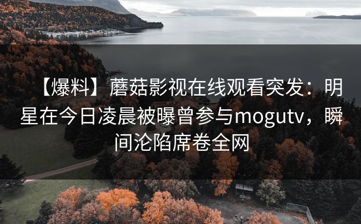 【爆料】蘑菇影视在线观看突发：明星在今日凌晨被曝曾参与mogutv，瞬间沦陷席卷全网