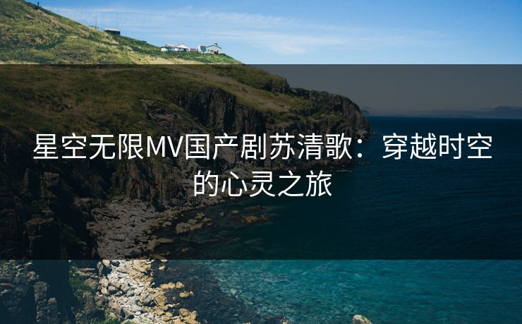 星空无限MV国产剧苏清歌：穿越时空的心灵之旅
