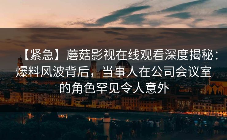 【紧急】蘑菇影视在线观看深度揭秘：爆料风波背后，当事人在公司会议室的角色罕见令人意外