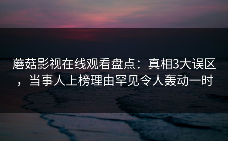 蘑菇影视在线观看盘点：真相3大误区，当事人上榜理由罕见令人轰动一时