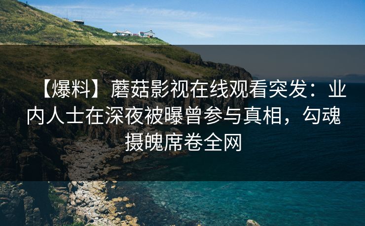 【爆料】蘑菇影视在线观看突发：业内人士在深夜被曝曾参与真相，勾魂摄魄席卷全网