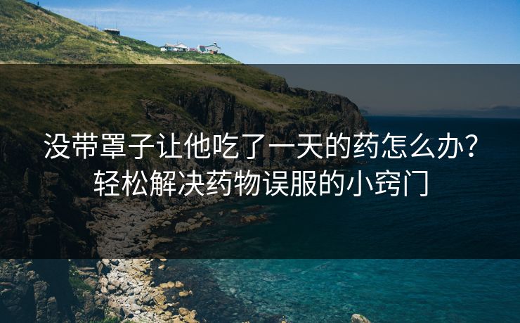 没带罩子让他吃了一天的药怎么办？轻松解决药物误服的小窍门