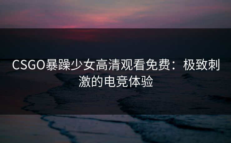 CSGO暴躁少女高清观看免费：极致刺激的电竞体验