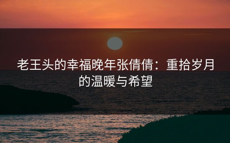 老王头的幸福晚年张倩倩：重拾岁月的温暖与希望