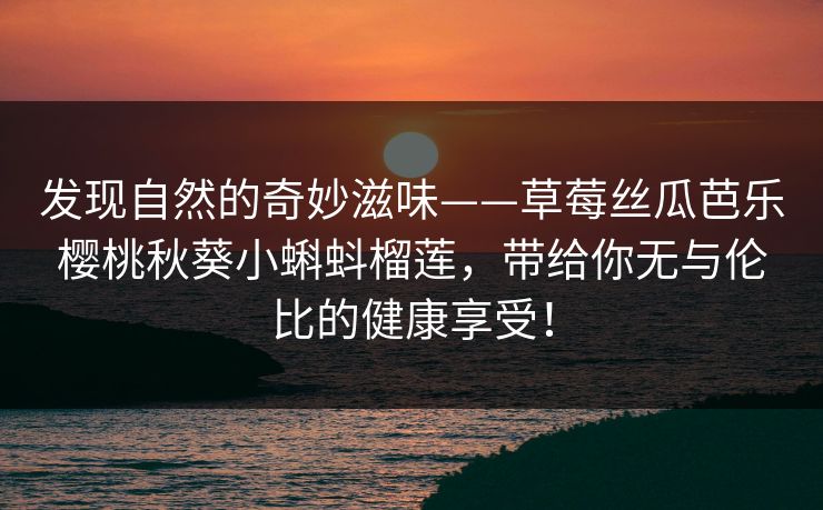 发现自然的奇妙滋味——草莓丝瓜芭乐樱桃秋葵小蝌蚪榴莲，带给你无与伦比的健康享受！