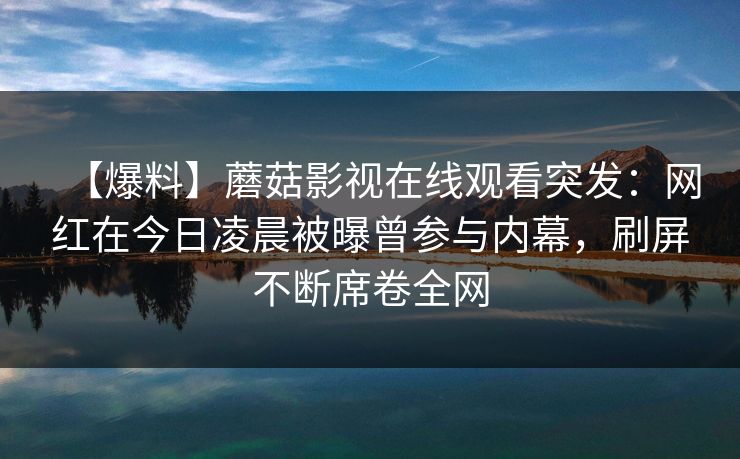 【爆料】蘑菇影视在线观看突发：网红在今日凌晨被曝曾参与内幕，刷屏不断席卷全网