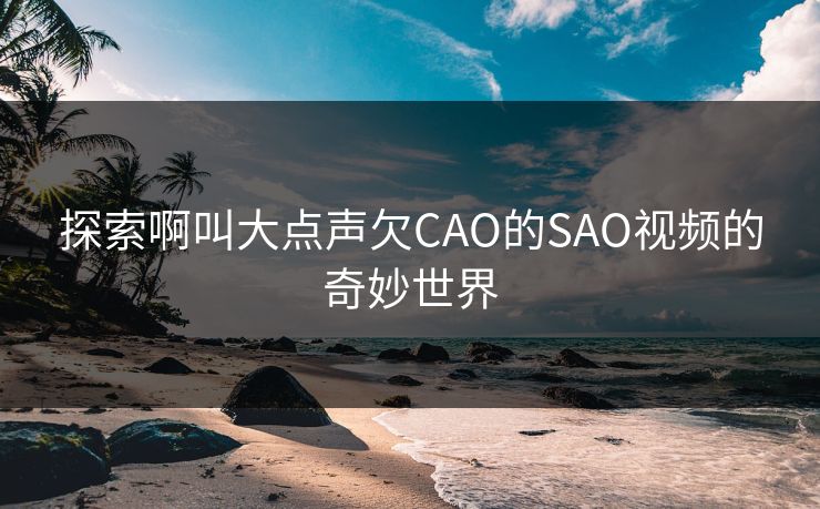 探索啊叫大点声欠CAO的SAO视频的奇妙世界 探索啊叫大点声欠CAO的SAO视频的奇妙世界