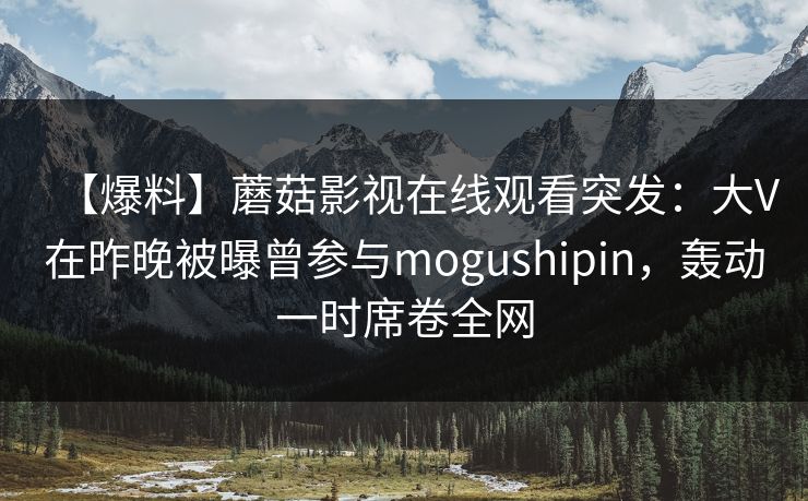 【爆料】蘑菇影视在线观看突发:大V在昨晚被曝曾参与mogushipin,轰动一时席卷全网 【爆料】蘑菇影视在线观看突发:大V在昨晚被曝曾参与mogushipin,轰动一时席卷全网
