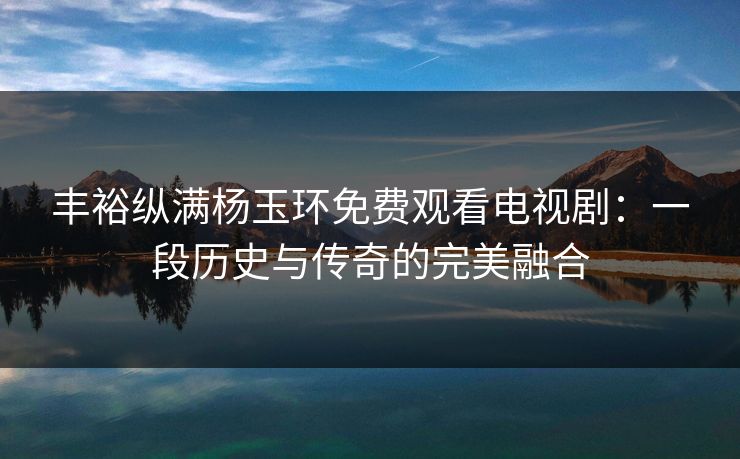丰裕纵满杨玉环免费观看电视剧：一段历史与传奇的完美融合
