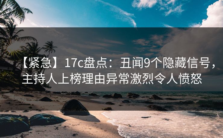 【紧急】17c盘点：丑闻9个隐藏信号，主持人上榜理由异常激烈令人愤怒