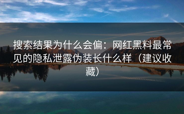 搜索结果为什么会偏：网红黑料最常见的隐私泄露伪装长什么样（建议收藏）