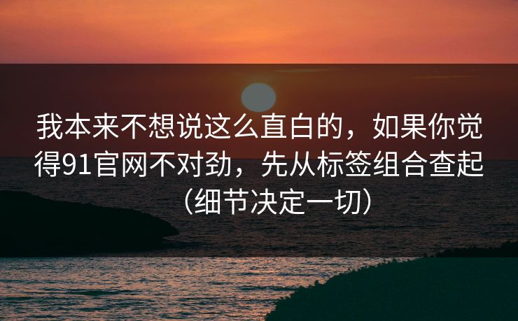 我本来不想说这么直白的，如果你觉得91官网不对劲，先从标签组合查起（细节决定一切）