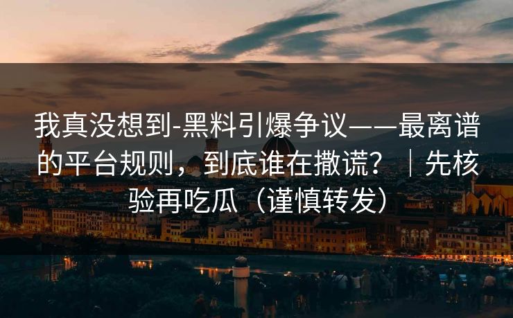 我真没想到-黑料引爆争议——最离谱的平台规则，到底谁在撒谎？｜先核验再吃瓜（谨慎转发）