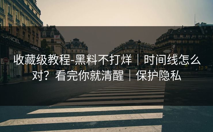 收藏级教程-黑料不打烊｜时间线怎么对？看完你就清醒｜保护隐私