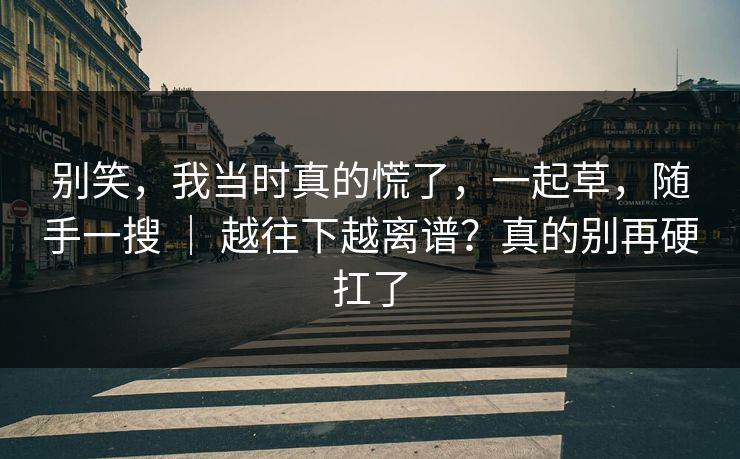 别笑，我当时真的慌了，一起草，随手一搜 ｜ 越往下越离谱？真的别再硬扛了
