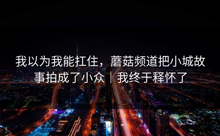 我以为我能扛住，蘑菇频道把小城故事拍成了小众｜我终于释怀了