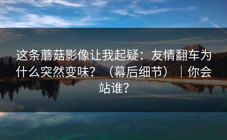 这条蘑菇影像让我起疑：友情翻车为什么突然变味？（幕后细节）｜你会站谁？