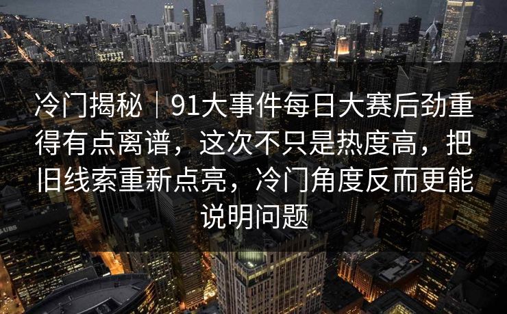 冷门揭秘｜91大事件每日大赛后劲重得有点离谱，这次不只是热度高，把旧线索重新点亮，冷门角度反而更能说明问题