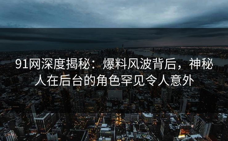 91网深度揭秘：爆料风波背后，神秘人在后台的角色罕见令人意外
